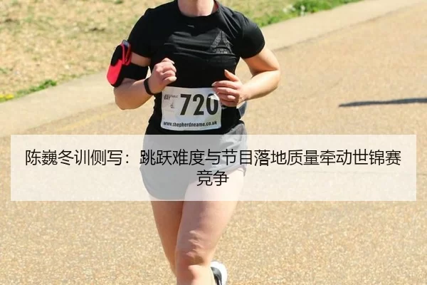 陈巍冬训侧写：跳跃难度与节目落地质量牵动世锦赛竞争